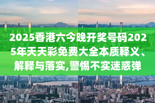 2025香港六今晚开奖号码2025年天天彩免费大全本质释义、解释与落实,警惕不实迷惑弹