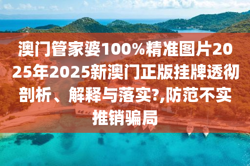 澳门管家婆100%精准图片2025年2025新澳门正版挂牌透彻剖析、解释与落实?,防范不实推销骗局