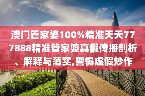 澳门管家婆100%精准天天777888精准管家婆真假传播剖析、解释与落实,警惕虚假炒作