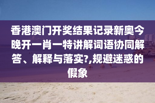 香港澳门开奖结果记录新奥今晚开一肖一特讲解词语协同解答、解释与落实?,规避迷惑的假象