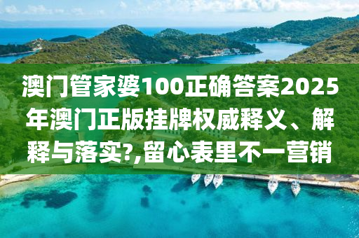 澳门管家婆100正确答案2025年澳门正版挂牌权威释义、解释与落实?,留心表里不一营销