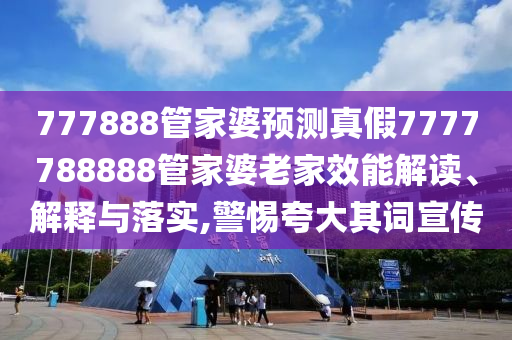 777888管家婆预测真假7777788888管家婆老家效能解读、解释与落实,警惕夸大其词宣传