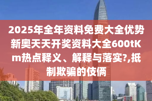 2025年全年资料免费大全优势新奥天天开奖资料大全600tKm热点释义、解释与落实?,抵制欺骗的伎俩