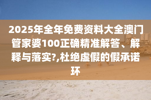 2025年全年免费资料大全澳门管家婆100正确精准解答、解释与落实?,杜绝虚假的假承诺环