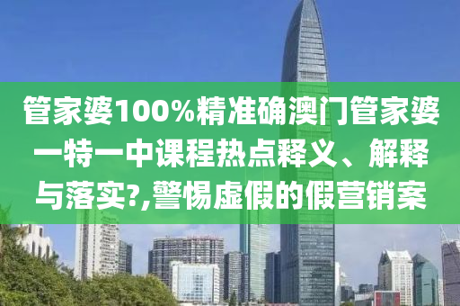 管家婆100%精准确澳门管家婆一特一中课程热点释义、解释与落实?,警惕虚假的假营销案