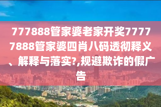777888管家婆老家开奖77777888管家婆四肖八码透彻释义、解释与落实?,规避欺诈的假广告