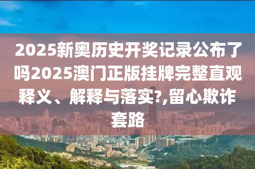 2025新奥历史开奖记录公布了吗2025澳门正版挂牌完整直观释义、解释与落实?,留心欺诈套路