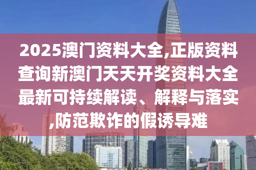 2025澳门资料大全,正版资料查询新澳门天天开奖资料大全最新可持续解读、解释与落实,防范欺诈的假诱导难