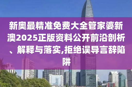新奥最精准免费大全管家婆新澳2025正版资料公开前沿剖析、解释与落实,拒绝误导言辞陷阱