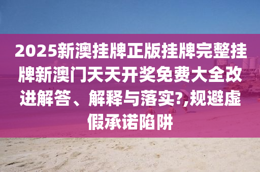 2025新澳挂牌正版挂牌完整挂牌新澳门天天开奖免费大全改进解答、解释与落实?,规避虚假承诺陷阱
