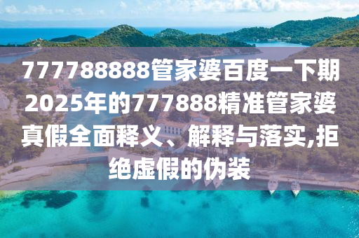 777788888管家婆百度一下期2025年的777888精准管家婆真假全面释义、解释与落实,拒绝虚假的伪装