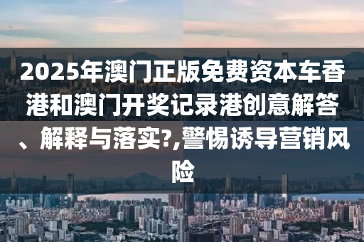 2025年澳门正版免费资本车香港和澳门开奖记录港创意解答、解释与落实?,警惕诱导营销风险