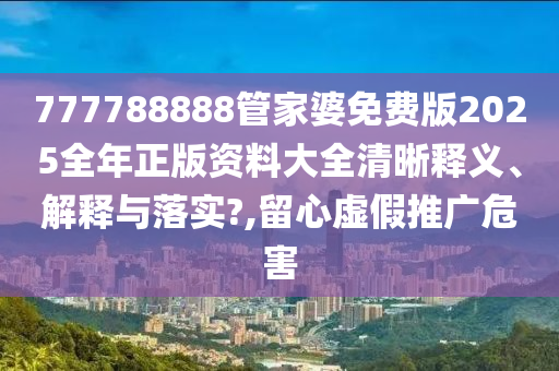 777788888管家婆免费版2025全年正版资料大全清晰释义、解释与落实?,留心虚假推广危害
