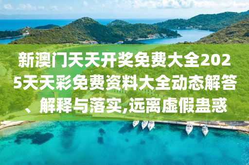 新澳门天天开奖免费大全2025天天彩免费资料大全动态解答、解释与落实,远离虚假蛊惑