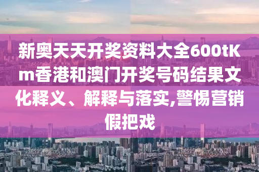 新奥天天开奖资料大全600tKm香港和澳门开奖号码结果文化释义、解释与落实,警惕营销假把戏