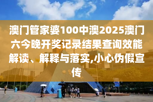 澳门管家婆100中澳2025澳门六今晚开奖记录结果查询效能解读、解释与落实,小心伪假宣传