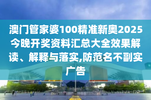 澳门管家婆100精准新奥2025今晚开奖资料汇总大全效果解读、解释与落实,防范名不副实广告