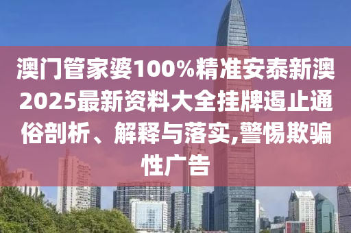 澳门管家婆100%精准安泰新澳2025最新资料大全挂牌遏止通俗剖析、解释与落实,警惕欺骗性广告