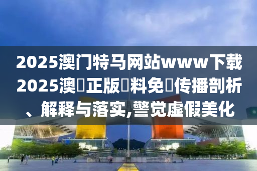 2025澳门特马网站www下载2025澳門正版資料免費传播剖析、解释与落实,警觉虚假美化