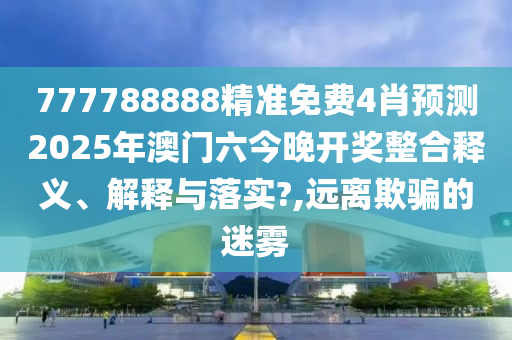 777788888精准免费4肖预测2025年澳门六今晚开奖整合释义、解释与落实?,远离欺骗的迷雾