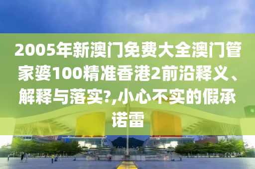 2005年新澳门免费大全澳门管家婆100精准香港2前沿释义、解释与落实?,小心不实的假承诺雷