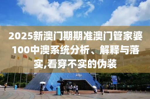 2025新澳门期期准澳门管家婆100中澳系统分析、解释与落实,看穿不实的伪装