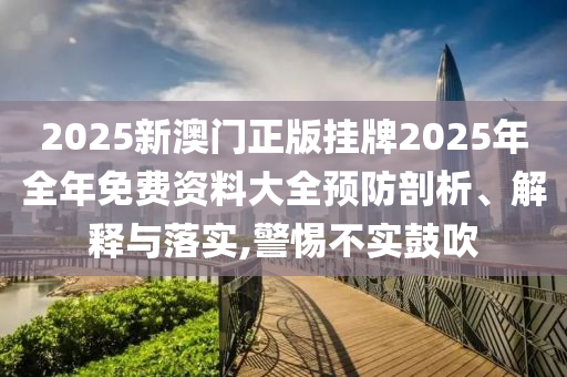 2025新澳门正版挂牌2025年全年免费资料大全预防剖析、解释与落实,警惕不实鼓吹