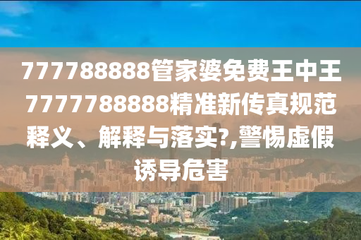 777788888管家婆免费王中王7777788888精准新传真规范释义、解释与落实?,警惕虚假诱导危害