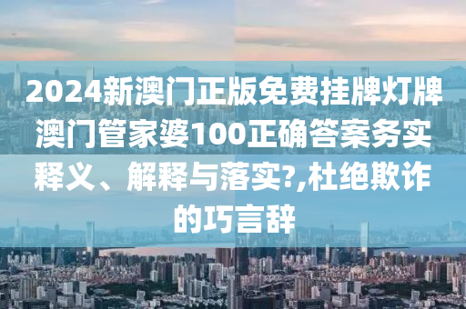 2024新澳门正版免费挂牌灯牌澳门管家婆100正确答案务实释义、解释与落实?,杜绝欺诈的巧言辞