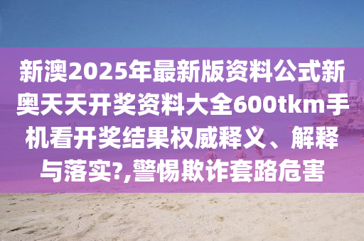 新澳2025年最新版资料公式新奥天天开奖资料大全600tkm手机看开奖结果权威释义、解释与落实?,警惕欺诈套路危害