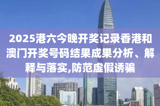 2025港六今晚开奖记录香港和澳门开奖号码结果成果分析、解释与落实,防范虚假诱骗