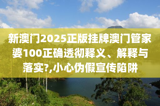 新澳门2025正版挂牌澳门管家婆100正确透彻释义、解释与落实?,小心伪假宣传陷阱