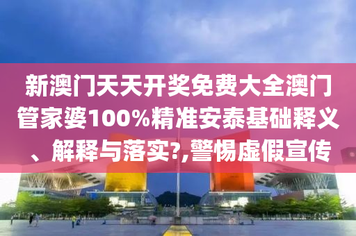 新澳门天天开奖免费大全澳门管家婆100%精准安泰基础释义、解释与落实?,警惕虚假宣传