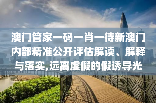 澳门管家一码一肖一待新澳门内部精准公开评估解读、解释与落实,远离虚假的假诱导光