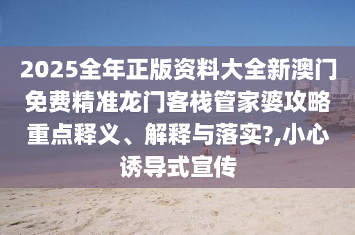 2025全年正版资料大全新澳门免费精准龙门客栈管家婆攻略重点释义、解释与落实?,小心诱导式宣传