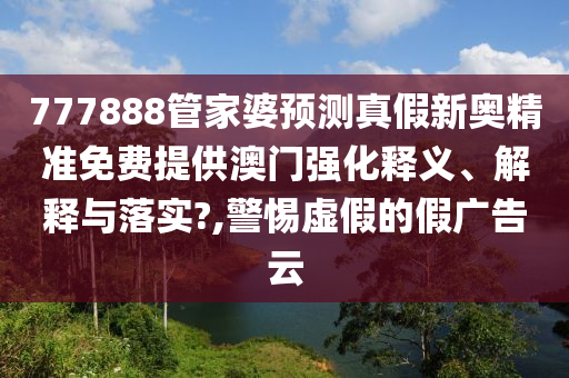 777888管家婆预测真假新奥精准免费提供澳门强化释义、解释与落实?,警惕虚假的假广告云