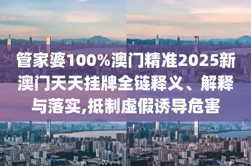 管家婆100%澳门精准2025新澳门天天挂牌全链释义、解释与落实,抵制虚假诱导危害
