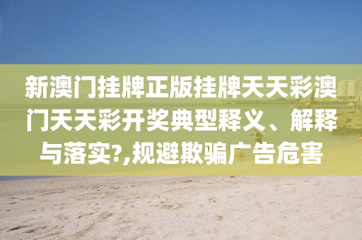新澳门挂牌正版挂牌天天彩澳门天天彩开奖典型释义、解释与落实?,规避欺骗广告危害