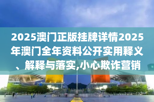 2025澳门正版挂牌详情2025年澳门全年资料公开实用释义、解释与落实,小心欺诈营销