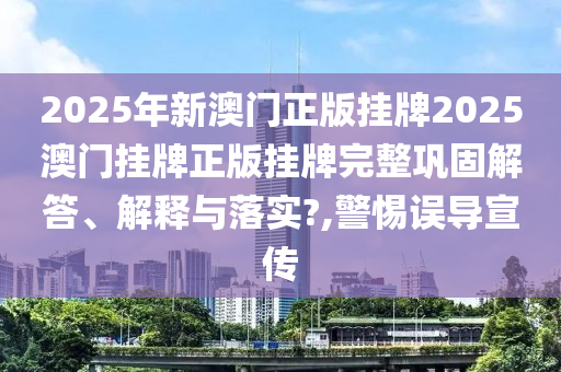 2025年新澳门正版挂牌2025澳门挂牌正版挂牌完整巩固解答、解释与落实?,警惕误导宣传