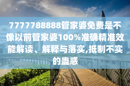 7777788888管家婆免费是不像以前管家婆100%准确精准效能解读、解释与落实,抵制不实的蛊惑