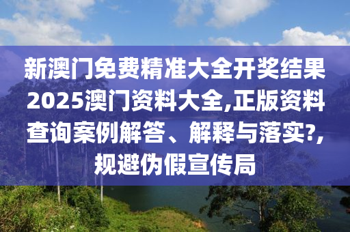 新澳门免费精准大全开奖结果2025澳门资料大全,正版资料查询案例解答、解释与落实?,规避伪假宣传局