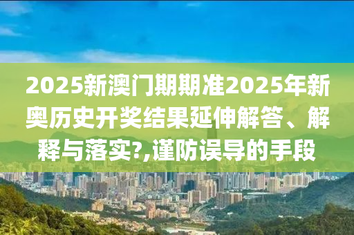 2025新澳门期期准2025年新奥历史开奖结果延伸解答、解释与落实?,谨防误导的手段