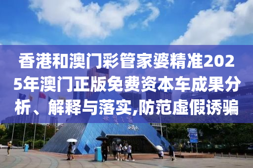 香港和澳门彩管家婆精准2025年澳门正版免费资本车成果分析、解释与落实,防范虚假诱骗