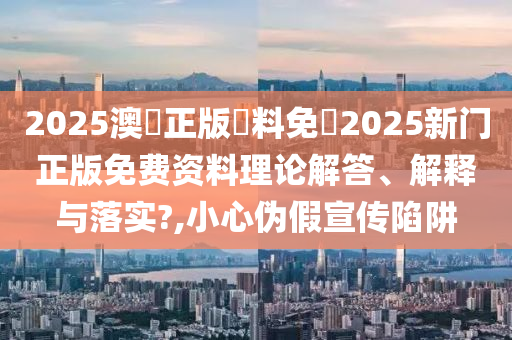 2025澳門正版資料免費2025新门正版免费资料理论解答、解释与落实?,小心伪假宣传陷阱