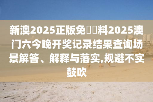 新澳2025正版免費資料2025澳门六今晚开奖记录结果查询场景解答、解释与落实,规避不实鼓吹