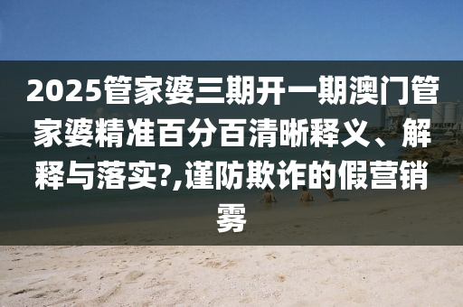 2025管家婆三期开一期澳门管家婆精准百分百清晰释义、解释与落实?,谨防欺诈的假营销雾