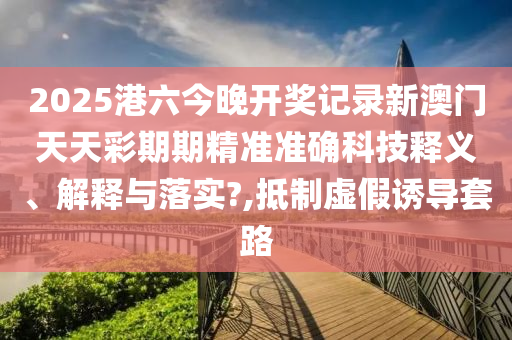 2025港六今晚开奖记录新澳门天天彩期期精准准确科技释义、解释与落实?,抵制虚假诱导套路
