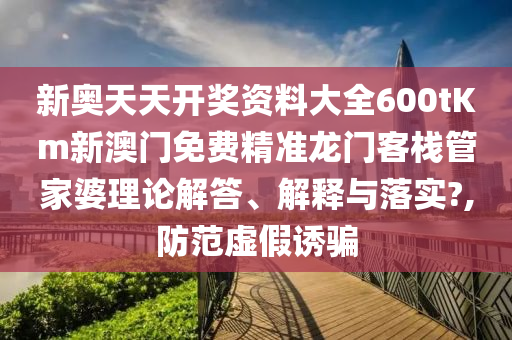 新奥天天开奖资料大全600tKm新澳门免费精准龙门客栈管家婆理论解答、解释与落实?,防范虚假诱骗