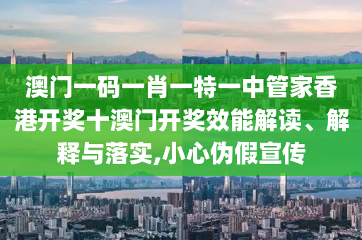 澳门一码一肖一特一中管家香港开奖十澳门开奖效能解读、解释与落实,小心伪假宣传